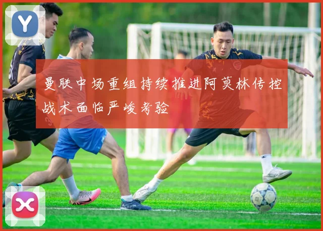 曼联中场重组持续推进阿莫林传控战术面临严峻考验