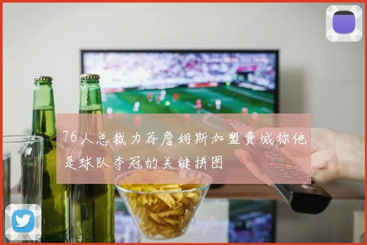 76人总裁力荐詹姆斯加盟费城称他是球队夺冠的关键拼图
